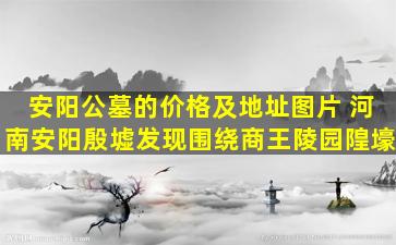 安阳公墓的价格及地址图片 河南安阳殷墟发现围绕商王陵园隍壕